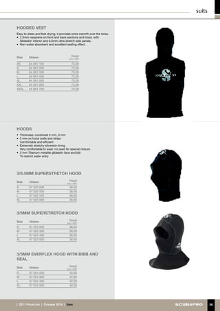 suits

hOODED VEST
Easy to dress and fast drying, it provides extra warmth over the torso.
•	 2.5mm neoprene on front and back sections and hood, with
   Glideskin interior and 0.5mm ultra-stretch side panels.
•	 Non-water absorbent and excellent sealing effect.



Size     Unisex                            Retail
                                         (incl. VAT)

XS       64 061 100                        75.00
S        64 061 200                        75.00
M        64 061 300                        75.00
L        64 061 400                        75.00
XL       64 061 500                        75.00
XXL      64 061 600                        75.00
XXXL     64 061 700                        75.00




HOODS
•	 Thickness: combined 5 mm, 3 mm
•	 5 mm on hood walls and stripe
	 Comfortable and efficient
•	 Extremely stretchy silverskin lining
	 Very comfortable to wear, no need for special closure
•	 3 mm Titanium metalite glideskin face and bib
	 To restrict water entry




3/6.5mm superstretch hood

Size     Unisex                          Retail
                                       (incl. VAT)
S        67 025 200                      38.00
M        67 025 300                      38.00
L        67 025 400                      38.00
XL       67 025 500                      38.00



3/5mm superstretch hood

Size     Unisex                          Retail
                                       (incl. VAT)
S        67 023 200                      38.00
M        67 023 300                      38.00
L        67 023 400                      38.00
XL       67 023 500                      38.00




3/5mm everflex hood with BIBB and 
seal

Size     Unisex                          Retail
                                       (incl. VAT)
S        67 024 200                      42.00
M        67 024 300                      42.00
L        67 024 400                      42.00
XL       67 024 500                      42.00




|  2011 Price List  |  October 2010  |  €uro                                      56
 