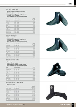 suits

DELTA 6.5mm ZIP
• 	Ideal for boat diving in temperate waters
• 	Gusseted zipper
• 	Heel cap with integrated fin strap retainer
• 	105° slant at the ankle area
•	 Deck-shoe style non-skid, non-marking sole

Size              part number                        Retail
                                                   (incl. VAT)

XXS34/35          57 011 100                         42.00
XS 36             57 011 200                         42.00
S 37/38           57 011 300                         42.00
M 39              57 011 400                         42.00
ML 40/41          57 011 500                         42.00
L 42              57 011 600                         42.00
XL 43/44          57 011 700                         42.00
XXL 45/46         57 011 800                         42.00
XXXL 47/48        57 011 900                         42.00


DELTA 5mm ZIP
• 	Gusseted zipper
• 	Heel cap with integrated fin strap retainer
• 	105° slant at the ankle area
•	 Deck-shoe style non-skid, non-marking sole

Size              part number                        Retail
                                                   (incl. VAT)
XXS34/35          57 135 100                         32.00
XS 36             57 135 200                         32.00
S 37/38           57 135 300                         32.00
M 39              57 135 400                         32.00
ML 40/41          57 135 500                         32.00
L 42              57 135 600                         32.00
XL 43/44          57 135 7 00                        32.00
XXL 45/46         57 135 800                         32.00
XXXL 47/48        57 135 900                         32.00

DELTA SHORT 5MM
• 	Slip-on style
• 	Ideal for warmer waters
• 	Heel cap with in tegrated fin strap retainer
• 	 eck-shoe style non-skid, non-marking sole
   D
Size              part number                        Retail
                                                   (incl. VAT)
XXS 35/36         57 163 100                         30.00
XS 37/38          57 163 200                         30.00
S 39              57 163 300                         30.00
M 40/41           57 163 400                         30.00
ML 42             57 163 500                         30.00
L 43/44           57 163 600                         30.00
XL 45/46          57 163 700                         30.00
XXL 47/48         57 163 800                         30.00

NEOPRENE SOCKS 3mm
• 	 ull-on sock style
  P

Size              part number                       Retail
                                                  (incl. VAT)
XXXS 32/33        57 300 000                        19.00
XXS 34/35         57 300 100                        19.00
XS 36             57 300 200                        19.00
S 37/38           57 300 300                        19.00
M 39              57 300 400                        19.00
ML 40/41          57 300 500                        19.00
L 42              57 300 600                        19.00
XL 43/44          57 300 700                        19.00
XXL 45/46         57 300 800                        19.00



|  2011 Price List  |  October 2010  |  €uro                             58
 