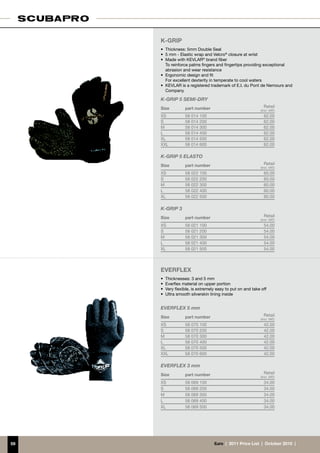 K-GRIP
     •	 Thickness: 5mm Double Seal
     •	 5 mm - Elastic wrap and Velcro® closure at wrist
     •	 Made with KEVLAR® brand fiber
     	 To reinforce palms fingers and fingertips providing exceptional
        abrasion and wear resistance
     •	 Ergonomic design and fit
     	 For excellent dexterity in temperate to cool waters
     •	 KEVLAR is a registered trademark of E.I. du Pont de Nemours and
        Company

     K-GRIP 5 SEMI-DRY
     Size         part number                                Retail
                                                           (incl. VAT)
     XS           58 014 100                                 62.00
     S            58 014 200                                 62.00
     M            58 014 300                                 62.00
     L            58 014 400                                 62.00
     XL           58 014 500                                 62.00
     XXL          58 014 600                                 62.00

     K-GRIP 5 ELASTO
     Size         part number                                Retail
                                                           (incl. VAT)
     XS           58 022 100                                 60.00
     S            58 022 200                                 60.00
     M            58 022 300                                 60.00
     L            58 022 400                                 60.00
     XL           58 022 500                                 60.00

     K-GRIP 3
     Size         part number                                Retail
                                                           (incl. VAT)
     XS           58 021 100                                 54.00
     S            58 021 200                                 54.00
     M            58 021 300                                 54.00
     L            58 021 400                                 54.00
     XL           58 021 500                                 54.00




     EVERFLEX
     •	 Thicknesses: 3 and 5 mm
     •	 Everflex material on upper portion
     •	 Very flexible, is extremely easy to put on and take off
     •	 Ultra smooth silverskin lining inside


     EVERFLEX 5 mm
     Size         part number                                Retail
                                                           (incl. VAT)
     XS           58 070 100                                 42.00
     S            58 070 200                                 42.00
     M            58 070 300                                 42.00
     L            58 070 400                                 42.00
     XL           58 070 500                                 42.00
     XXL          58 070 600                                 42.00

     EVERFLEX 3 mm
     Size         part number                                Retail
                                                           (incl. VAT)
     XS           58 069 100                                 34.00
     S            58 069 200                                 34.00
     M            58 069 300                                 34.00
     L            58 069 400                                 34.00
     XL           58 069 500                                 34.00




59                                €uro  |  2011 Price List  |  October 2010  |
 
