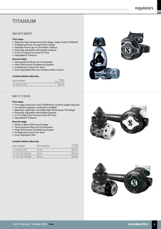 regulators


TITANIUM	

MK25T/S600T
First stage
•	 Balanced High Performance First Stage, made of solid TITANIUM
•	 Air-Balanced Flow-Through Piston Design
•	 Patented finned cap for anti-freeze measure
•	 Externally adjustable intermediate pressure
•	 5 Port LP Swivel and Dual HP Ports
•	 Adjustable IP Pressure
Second stage
•	 Technopolymer Body and Components
•	 Peak Performance Air-Balancing System
•	 Air-Balanced Linear-Flow Valve
•	 Diver Adjustable VIVA and Inhalation Effort Control

Limited Lifetime Warranty

part number                                         Retail
                                               (incl. VAT)
12 780 010 INT                                    995.00




MK11T/S555
First stage
•	 First stage made from solid TITANIUM for extreme weight reduction
•	 The lightest regulator combination available
•	 Balanced, diaphragm controlled High Performance First Stage
•	 Externally adjustable intermediate pressure
•	 4 LP (2 High-Flow-Port) and Dual HP Ports
•	 Adjustable IP Pressure
Second stage
•	 White or Black S555 second stage
•	 Technopolymer Body and Components
•	 Peak Performance Air-Balancing System
•	 Air-Balanced Linear-Flow Valve
•	 Diver Adjustable VIVA

Limited Lifetime Warranty

part number               Part number                          Retail
                                                             (incl. VAT)
12 758 500 INT            White                              895.00
12 758 530 DIN300         White                              895.00
12 758 130 DIN300         Black                              895.00




|  2011 Price List  |  October 2010  |  €uro                                            6
 