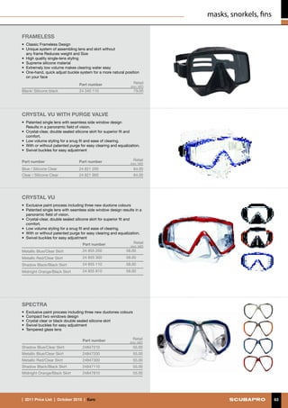 masks, snorkels, fins

FRAMELESS
• 	Classic Frameless Design
• 	Unique system of assembling lens and skirt without
	 any frame Reduces weight and Size
•	 High quality single-lens styling
•	 Supreme silicone material
•	 Extremely low volume makes clearing water easy
•	 One-hand, quick adjust buckle system for a more natural position
   on your face
                                   Part number                      Retail
                                                                  (incl. VAT)
Black/ Silicone black              24 340 110                       79.00




crystal vu with purge VALVE
• 	Patented single lens with seamless side window design
	 Results in a panoramic field of vision.
•	 Crystal-clear, double sealed silicone skirt for superior fit and
   comfort.
•	 Low volume styling for a snug fit and ease of clearing.
•	 With or without patented purge for easy clearing and equalization.
•	 Swivel buckles for easy adjustment

Part number                       Part number                       Retail
                                                                  (incl. VAT)
Blue / Silicone Clear             24 821 200                        64.00
Clear / Silicone Clear            24 821 900                        64.00




crystal vu 
•	 Exclusive paint process including three new duotone colours
• 	Patented single lens with seamless side window design results in a
   panoramic field of vision.
•	 Crystal-clear, double sealed silicone skirt for superior fit and
   comfort.
•	 Low volume styling for a snug fit and ease of clearing.
•	 With or without patented purge for easy clearing and equalization.
•	 Swivel buckles for easy adjustment
                                     Part number                    Retail
                                                                  (incl. VAT)
Metallic Blue/Clear Skirt           24 855 200                 58.00
Metallic Red/Clear Skirt            24 855 300                 58.00
Shadow Black/Black Skirt            24 855 110                 58.00
Midnight Orange/Black Skirt         24 855 810                 58.00




SPECTRA
•	 Exclusive paint process including three new duotones colours
• 	Compact two windows design
•	 Crystal clear or black double sealed silicone skirt
•	 Swivel buckles for easy adjustment
•	 Tempered glass lens

                                    Part number                    Retail
                                                                 (incl. VAT)
Shadow Blue/Clear Skirt             24847210                        55.00
Metallic Blue/Clear Skirt           24847200                        55.00
Metallic Red/Clear Skirt            24847300                        55.00
Shadow Black/Black Skirt            24847110                        55.00
Midnight Orange/Black Skirt         24847810                        55.00




|  2011 Price List  |  October 2010  |  €uro                                                            63
 