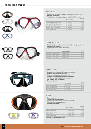 Spectra 2
     •	 Exclusive paint process, giving your mask the rich look of stylish
        eye-wear, underwater.
     •	 Available in five colours including our new Pearl White version.
                                                                       Retail	
                                             Part number                 (incl.
                                                                           VAT)
     Shadow Black / Black Skirt             24 851 110                  54.00
     Midnight Orange / Black Skirt          24 851 810                  54.00
     Metallic Blue / Clear Skirt            24 851 200                  54.00
     Metallic Red / Clear Skirt             24 851 300                  54.00
     White / Clear Skirt                    24 851 700                  54.00




     CLEAR VU PLUS
     •	 Patented single lens with seamless side window design results in a
        panoramic field of vision.
     •	 Crystal-clear, double sealed silicone skirt


                                     Part number                         Retail
                                                                       (incl. VAT)
     Black/ Grey / Clear Skirt       24 848 110                          50.00
     Blue/ Grey / Clear Skirt        24 848 210                          50.00
     Red / Grey / Clear Skirt        24 848 310                          50.00




     FRAMELESS 2
     • 	Unique system of assembling lens and skirt without
     	 any frame Reduces weight and Size
     •	 Single-lens styling for uninterrupted vision
     •	 Extremely low volume makes clearing water easy
     •	 New One-hand, quick adjust buckle system
     •	 Soft, black or clear silicone skirt
     •	 Tempered glass lens
                                        Part number                      Retail
                                                                       (incl. VAT)
     Black/ Silicone black              24 341 110                       50.00
     Black/ Silicone clear              24 341 100                       50.00
     Blue / Silicone clear              24 341 200                       50.00



     VOLTa
     •	 Duotone colours
     • 	Compact two windows design
     •	 Crystal clear or black double sealed silicone skirt
     •	 Swivel buckles for easy adjustment
     •	 Tempered glass lenses

                                                                        Retail	
                                            Part number                    (incl.
                                                                            VAT)
     Clear / Silver Blue                       24 865 225               50.00
     Black / Silver Black                      24 865 125               50.00
     Black / Bronze                            24 865 830               50.00
     Clear / Silver Lime                       24 865 525               50.00
     AVAILABLE: DECEMBER 2010




64                                €uro  |  2011 Price List  |  October 2010  |
 