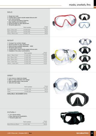 masks, snorkels, fins

SOLO

• 	Single lens mask
•	 Crystal-clear or black double sealed silicone skirt
•	 Low volume styling
	 For a snug fit and ease of clearing.
•	 Easy clearing and equalization.
•	 Swivel buckles for easy adjustment
•	 Tempered glass lens
                             Part number                      Retail
                                                            (incl. VAT)
Blue / Clear skirt           24 849 200                       48.00
Red / Clear skirt            24 849 300                       48.00
White / Black skirt          24 849 110                       48.00




Scout
•	 Compact two-window design.
•	 Swivel buckles for easy adjustment.
•	 Optical lenses available separately - NEW
•	 Tempered glass lenses.
•	 Crystal-clear or black double-sealed silicone skirt.
•	 Available in five colour combinations.
                              Part number                   Retail
                                                          (incl. VAT)
Black / Black Skirt           24 826 000                    44.00
Red / Black Skirt             24 826 300                    44.00
Blue / Black Skirt            24 826 400                    44.00
Blue / Clear Skirt            24 826 200                    44.00
Yellow / Clear Skirt          24 826 500                    44.00




ORBIT
•	 Low-volume, single lens design
•	 Black or clear frameless skirt design
•	 Easy equalize below nose pocket
•	 Ultra-thin skirt edge


                               Part number                    Retail
                                                            (incl. VAT)

Black                          24 850 100                     38.00
Clear                          24 850 900                     38.00
AVAILABLE: DECEMBER 2010




FUTURA 1
 •	 Low volume styling
 •	 Easy clearing and equalization.
 •	 Tempered glass lens


                             Part number                    Retail
                                                          (incl. VAT)
Black/Silicone Black         24 027 000                     28.00




|  2011 Price List  |  October 2010  |  €uro                                                      65
 