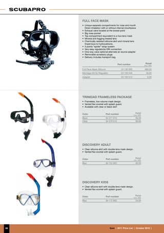 Full Face Mask
     • 	Unique separate compartments for nose and mouth
     	 Direct inhalation with or without internal mouthpiece
     •	 Exhaust valve located at the lowest point
     •	 Big nose pocket
     •	 Top compartment equivalent to a two-lens mask
     •	 Mineral anti-fogging treated lens
     •	 Chemically resistant silicone skirt and mineral lens
     	 Impervious to hydrocarbons.
     •	 5 points “spider” strap system
     •	 Very easy regulator(s) DIN connection
     •	 One-way valve optional alternate air source adapter
     •	 Removable accessory plugs
     •	 Delivery includes transport bag.


                                            Part number                     Retail	
                                                                           (incl. VAT)

     Full Face Mask Silicone                   24 150 000                  480.00
     Montage-Kit for Regulator                 24 150 040                    49.00
     Adapter                                   24 150 013                      6.00




     Trinidad FRAMELESS PACKAGE
     •	 Frameless, low-volume mask design.
     •	 Vented flex snorkel with splash guard.
     •	 Available with clear or black skirt


     Color                     Part number                     Retail
                                                             (incl. VAT)
     Black                     94 071 610                      38.00
     Clear                     94 079 610                      38.00




     DISCOVERY ADULT
     •	 Clear silicone skirt with double-lens mask design.
     •	 Vented flex snorkel with splash guard.


     Color                     Part number                     Retail
                                                             (incl. VAT)
     Blue                      94 152 600                      46.00




     DISCOVERY KidS
     •	 Clear silicone skirt with double-lens mask design.
     •	 Vented flex snorkel with splash guard.


     Color                     Part number                     Retail
                                                             (incl. VAT)
     Blue                      94 172 600                      34.00




66                                €uro  |  2011 Price List  |  October 2010  |
 