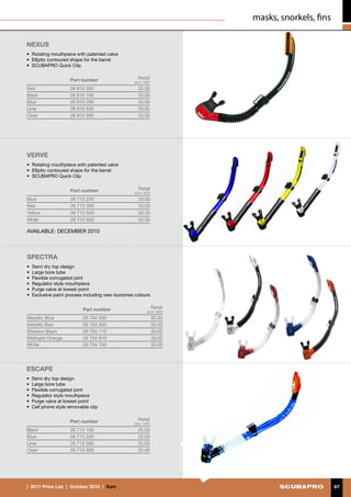 masks, snorkels, fins

NEXUS
• 	Rotating mouthpiece with patented valve
•	 Elliptic contoured shape for the barrel
•	 SCUBAPRO Quick Clip


                     Part number                   Retail
                                                 (incl. VAT)
Red                  26 810 300                    33.00
Black                26 810 100                    33.00
Blue                 26 810 200                    33.00
Lime                 26 810 500                    33.00
Clear                26 810 900                    33.00




VERVE
• 	Rotating mouthpiece with patented valve
•	 Elliptic contoured shape for the barrel
•	 SCUBAPRO Quick Clip


                     Part number                   Retail
                                                 (incl. VAT)
Blue                 26 712 200                    33.00
Red                  26 712 300                    33.00
Yellow               26 712 500                    33.00
White                26 712 600                    33.00

AVAILABLE: DECEMBER 2010



SPECTRA
• 	Semi dry top design
•	 Large bore tube
•	 Flexible corrugated joint
•	 Regulator style mouthpiece
•	 Purge valve at lowest point
• 	Exclusive paint process including new duotones colours


                           Part number                         Retail
                                                          (incl. VAT)
Metallic Blue              26 704 200                          30.00
Metallic Red               26 704 300                          30.00
Shadow Black               26 704 110                          30.00
Midnight Orange            26 704 810                          30.00
White                      26 704 700                          30.00




ESCAPE
• 	Semi dry top design
•	 Large bore tube
•	 Flexible corrugated joint
•	 Regulator style mouthpiece
•	 Purge valve at lowest point
•	 Cell phone style removable clip


                     Part number                   Retail
                                                 (incl. VAT)
Black                26 715 100                    25.00
Blue                 26 715 200                    25.00
Lime                 26 715 500                    25.00
Clear                26 715 900                    25.00




|  2011 Price List  |  October 2010  |  €uro                                                    67
 