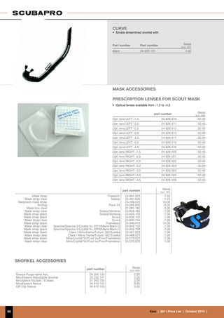 CURVE
                                                                       • 	Simple streamlined snorkel with



                                                                       Part number                Part number                     Retail
                                                                                                                                (incl. VAT)
                                                                       Black                      26 200 101                        7.50




                                                                       Mask AccessorIES	
                                                                       	
                                                                       PRESCRIPTION LENSES FOR Scout MASK
                                                                       •	 Optical lenses available from -1,5 to -4,5

                                                                                                           part number                          Retail
                                                                                                                                              (incl. VAT)
                                                                       Opt. lens LEFT -1,5                       24 826 010                     32.00
                                                                       Opt. lens LEFT -2,0                       24 826 011                     32.00
                                                                       Opt. lens LEFT -2,5                       24 826 012                     32.00
                                                                       Opt. lens LEFT -3,0                       24 826 013                     32.00
                                                                       Opt. lens LEFT -3,5                       24 826 014                     32.00
                                                                       Opt. lens LEFT -4,0                       24 826 015                     32.00
                                                                       Opt. lens LEFT -4,5                       24 826 016                     32.00
                                                                       Opt. lens RIGHT -1,5                      24 826 020                     32.00
                                                                       Opt. lens RIGHT -2,0                      24 826 021                     32.00
                                                                       Opt. lens RIGHT -2,5                      24 826 022                     32.00
                                                                       Opt. lens RIGHT -3,0                      24 826 023                     32.00
                                                                       Opt. lens RIGHT -3,5                      24 826 024                     32.00
                                                                       Opt. lens RIGHT -4,0                      24 826 025                     32.00
                                                                       Opt. lens RIGHT -4,5                      24 826 026                     32.00


                                                                                part number                       Retail
                                                                                                                (incl. VAT)
               Mask strap                                           Freedom      24.861.023                        7,50
          Mask strap clear                                            Naked      24.461.025                        7,75
      Neoprene mask strap                                                        24.700.015                       10.00
                   Antifog                                           Pack 24     24.090.000                        6.00
           Mask box clear                                                        01.091.182                        5.00
          Mask strap clear                                     Solara/Ventana    24.825.102                        7.00
         Mask strap black                                      Solara/Ventana    24.825.103                        7.00
         Mask strap black                                               Scout    24.835.102                        7.00
          Mask strap clear                                              Scout    24.835.104                        7.00
         Mask strap black                                           Frameless    24.340.010                       14.00
          Mask strap clear    Spectra/Spectra 2/Crystal Vu 2010/Marin/Marin 2    24.845.102                        7.00
         Mask strap black     Spectra/Spectra 2/Crystal Vu 2010/Marin/Marin 2    24.845.104                        7.00
         Mask strap black               Clara / Microframe/Futura 12/Eureka     24.461.023                        7.00
          Mask strap clear              Clara / Micro frame/Futura 12/Eureka    24.469.023                        7.00
         Mask strap black              Mira/Crystal Vu/Cool Vu/Fino/Frameless    24.570.023                        7.00
          Mask strap clear             Mira/Crystal Vu/Cool Vu/Fino/Frameless    24.570.025                        7.00




     SNORKEL ACCESSORIES
                                                     part number                      Retail
                                                                                    (incl. VAT)
     Breeze Purge Valve Ass                            26 300 103                       2.00
     Mouthpiece Adjustable Snorkel                     26 256 101                       3.00
     Moutpiece Escape / Eclipse                        01 040 705                       3.00
     Mouthpiece Nexus                                  26 810 102                       8.00
     QR Clip Nexus                                     26 810 103                       3.00




68                                                                                                      €uro  |  2011 Price List  |  October 2010  |
 