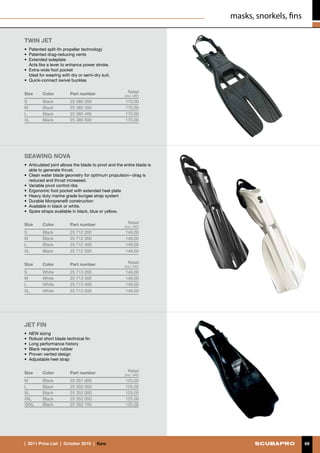 masks, snorkels, fins

TWIN JET
• 	Patented split-fin propeller technology
•	 Patented drag-reducing vents
•	 Extended soleplate
	 Acts like a lever to enhance power stroke.
•	 Extra-wide foot pocket
	 Ideal for wearing with dry or semi-dry suit.
•	 Quick-connect swivel buckles


Size      Color          Part number                     Retail
                                                       (incl. VAT)
S         Black          25 385 200                    170.00
M         Black          25 385 300                    170.00
L         Black          25 385 400                    170.00
XL        Black          25 385 500                    170.00




SeaWing Nova
•	 Articulated joint allows the blade to pivot and the entire blade is
   able to generate thrust.
•	 Clean water blade geometry for optimum propulsion--drag is
   reduced and thrust increased.
•	 Variable pivot control ribs
•	 Ergonomic foot pocket with extended heel plate
•	 Heavy duty marine grade bungee strap system
•	 Durable Monprene® construction
•	 Available in black or white.
•	 Spare straps available in black, blue or yellow.


Size      Color          Part number                     Retail
                                                       (incl. VAT)
S         Black          25 712 200                    149.00
M         Black          25 712 300                    149.00
L         Black          25 712 400                    149.00
XL        Black          25 712 500                    149.00


Size      Color          Part number                     Retail
                                                       (incl. VAT)
S         White          25 713 200                    149.00
M         White          25 713 300                    149.00
L         White          25 713 400                    149.00
XL        White          25 713 500                    149.00




JET FIN
•	 NEW sizing
•	 Robust short blade technical fin
•	 Long performance history
•	 Black neoprene rubber
•	 Proven vented design
•	 Adjustable heel strap


Size      Color          Part number                     Retail
                                                       (incl. VAT)
M         Black          25 351 000                    125.00
L         Black          25 350 000                    125.00
XL        Black          25 352 000                    125.00
XXL       Black          25 352 050                    125.00
XXXL      Black          25 352 100                    125.00




|  2011 Price List  |  October 2010  |  €uro                                                     69
 