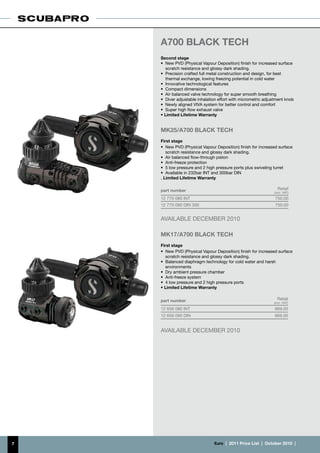A700 BLACK TECH
    Second stage
    •	 New PVD (Physical Vapour Deposition) finish for increased surface
       scratch resistance and glossy dark shading.
    •	 Precision crafted full metal construction and design, for best
       thermal exchange, lowing freezing potential in cold water
    •	 Innovative technological features
    •	 Compact dimensions
    •	 Air balanced valve technology for super smooth breathing
    •	 Diver adjustable inhalation effort with micrometric adjustment knob
    •	 Newly aligned VIVA system for better control and comfort
    •	 Super high flow exhaust valve
    • Limited Lifetime Warranty


    MK25/A700 BLACK TECH
    First stage
    •	 New PVD (Physical Vapour Deposition) finish for increased surface
       scratch resistance and glossy dark shading.
    •	 Air balanced flow-through piston
    •	 Anti-freeze protection
    •	 5 low pressure and 2 high pressure ports plus swiveling turret
    •	 Available in 232bar INT and 300bar DIN
    . Limited Lifetime Warranty

    part number                                                   Retail
                                                                (incl. VAT)
    12 770 080 INT                                              750.00
    12 770 090 DIN 300                                          750.00


    AVAILABLE DECEMBER 2010

    MK17/A700 BLACK TECH
    First stage
    •	 New PVD (Physical Vapour Deposition) finish for increased surface
       scratch resistance and glossy dark shading.
    •	 Balanced diaphragm technology for cold water and harsh
       environments
    •	 Dry ambient pressure chamber
    •	 Anti-freeze system
    •	 4 low pressure and 2 high pressure ports
    • Limited Lifetime Warranty


    part number                                                   Retail
                                                                (incl. VAT)
    12 656 080 INT                                              669.00
    12 656 090 DIN                                              669.00


    AVAILABLE DECEMBER 2010




7                               €uro  |  2011 Price List  |  October 2010  |
 