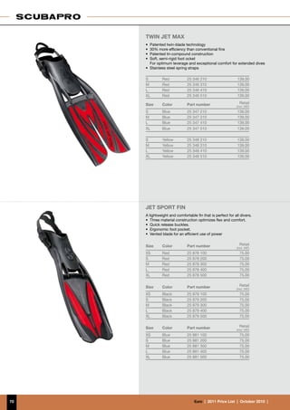 TWIN JET MAX
     •	 Patented twin-blade technology
     •	 30% more efficiency than conventional fins
     •	 Patented tri-compound construction
     •	 Soft, semi-rigid foot ocket
     	 For optimum leverage and exceptional comfort for extended dives
     •	 Stainless steel spring straps

     S         Red            25 346 210                     139.00
     M         Red            25 346 310                     139.00
     L         Red            25 346 410                     139.00
     XL        Red            25 346 510                     139.00

     Size      Color          Part number                     Retail
                                                            (incl. VAT)
     S         Blue           25 347 210                     139.00
     M         Blue           25 347 310                     139.00
     L         Blue           25 347 410                     139.00
     XL        Blue           25 347 510                     139.00

     S         Yellow         25 348 210                     139.00
     M         Yellow         25 348 310                     139.00
     L         Yellow         25 348 410                     139.00
     XL        Yellow         25 348 510                     139.00




     Jet Sport Fin
     A lightweight and comfortable fin that is perfect for all divers.
     •	 Three material construction optimizes flex and comfort.
     •	 Quick release buckles.
     •	 Ergonomic foot pocket.
     •	 Vented blade for an efficient use of power


     Size      Color          Part number                     Retail
                                                            (incl. VAT)
     XS        Red            25 878 100                      75.00
     S         Red            25 878 200                      75.00
     M         Red            25 878 300                      75.00
     L         Red            25 878 400                      75.00
     XL        Red            25 878 500                      75.00


     Size      Color          Part number                     Retail
                                                            (incl. VAT)
     XS        Black          25 879 100                      75.00
     S         Black          25 879 200                      75.00
     M         Black          25 879 300                      75.00
     L         Black          25 879 400                      75.00
     XL        Black          25 879 500                      75.00


     Size      Color          Part number                     Retail
                                                            (incl. VAT)
     XS        Blue           25 881 100                      75.00
     S         Blue           25 881 200                      75.00
     M         Blue           25 881 300                      75.00
     L         Blue           25 881 400                      75.00
     XL        Blue           25 881 500                      75.00




70                                €uro  |  2011 Price List  |  October 2010  |
 