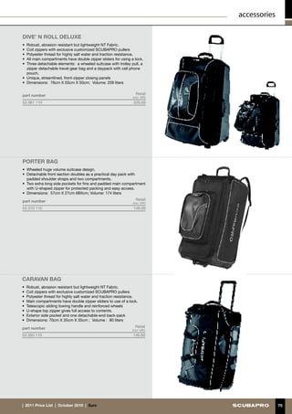 accessories

DIVE’ N ROLL DELUXE
•	 Robust, abrasion resistant but lightweight NT Fabric.
•	 Coil zippers with exclusive customized SCUBAPRO pullers
•	 Polyester thread for highly salt water and traction resistance.
•	 All main compartments have double zipper sliders for using a lock.
•	 Three detachable elements: a wheeled suitcase with trolley pull, a
   zipper detachable travel gear bag and a daypack with cell phone
   pouch.
•	 Unique, streamlined, front-zipper closing panels
•	 Dimensions: 76cm X 55cm X 50cm; Volume: 209 liters


part number                                                      Retail
                                                               (incl. VAT)
53 361 110                                                     329.00




porter BAG
•	 Wheeled huge volume suitcase design.
•	 Detachable front section doubles as a practical day pack with
   padded shoulder straps and two compartments.
•	 Two extra long side pockets for fins and padded main compartment
   with U-shaped zipper for protected packing and easy access.
•	 Dimensions: 57cm X 27cm 68Xcm; Volume: 174 liters

part number                                                      Retail
                                                               (incl. VAT)
53 310 110                                                     149.00




CARAVAN BAG
•	 Robust, abrasion resistant but lightweight NT Fabric.
•	 Coil zippers with exclusive customized SCUBAPRO pullers
•	 Polyester thread for highly salt water and traction resistance.
•	 Main compartments have double zipper sliders to use of a lock.
•	 Telescopic sliding towing handle and reinforced wheels
•	 U-shape top zipper gives full access to contents.
•	 Exterior side pocket and one detachable-end back-pack
•	 Dimensions: 70cm X 35cm X 35cm ; Volume : 80 liters

part number                                                      Retail
                                                              (incl. VAT)
53 350 110                                                     149.00




|  2011 Price List  |  October 2010  |  €uro                                               75
 