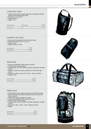 accessories

large DRY SACK
•	 Cylinder-style, standing upright, large volume bag keeps contents
   sealed and dried when stored inside.
•	 Dimensions: 70 x 40 Ø cm.
•	 Volume: 88 liters
•	 Weight: 1 Kg



part number                Volume (L)                                 Retail
                                                                    (incl. VAT)

53 390 110                 88                                         57.00




compact DRY BAG
•	 Keeps contents sealed and dry when stored inside.
•	 Dimensions: 49 (H) x 26 (W) x 2 (L) cm .
•	 Volume: 3 liters
•	 Weight: 0,20 kg - 0,44 lbs


part number                               Retail
                                        (incl. VAT)
53 850 210                                12.00




MESH BAG
•	 Exclusive SCUBAPRO rubber ergonomic handle
•	 YKK salt water resistant zippers.
•	 Padded straps and water resistant polyester webbing for complete
   comfort.
•	 Empty, the mesh sack wraps up easily into a round semi-rigid
   saucer.
•	 Dimensions: 30cm H x 45cm W x 70cm L. Volume : 90 liters
•	 Weight: 0,7 Kg


part number                                           Retail
                                                  (incl. VAT)
53 120 110                                            37.00




MESH SACK
•	 Duffle style back pack ideal for snorkeling or tropical diving gear.
•	 Nylon mesh bag with padded backpack straps and interior and
   exterior pockets
•	 Folds into its own front pocket for storage.
•	 Exclusive SCUBAPRO rubber ergonomic handle
•	 YKK salt water resistant zippers.
•	 Padded straps and water resistant polyester webbing for complete
   comfort.
•	 Dimensions: 70cm x 35cm x 35cm; Capacity: 84 liters
•	 Weight



part number                                             Retail
                                                      (incl. VAT)
53 370 210                                              33.00




|  2011 Price List  |  October 2010  |  €uro                                                    77
 