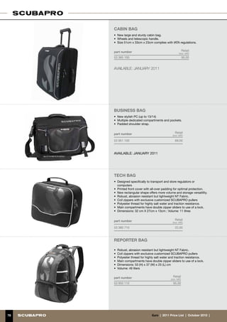 CABIN BAG
     •	 New large and sturdy cabin bag.
     •	 Wheels and telescopic handle.
     •	 Size 51cm x 33cm x 23cm complies with IATA regulations.


     part number                                            Retail
                                                       (incl. VAT)
     53 365 100                                             95.00


     AVAILABLE: JANUARY 2011




     Business BAG
     •	 New stylish PC (up to 13/14)
     •	 Multiple dedicated compartments and pockets.
     •	 Padded shoulder strap.


     part number                                  Retail
                                                (incl. VAT)

     53 951 100                                   69.00



     AVAILABLE: JANUARY 2011




     tech BAG
     •	 Designed specifically to transport and store regulators or
        computers
     •	 Printed front cover with all-over padding for optimal protection.
     •	 New rectangular shape offers more volume and storage versatility.
     •	 Robust, abrasion resistant but lightweight NT Fabric.
     •	 Coil zippers with exclusive customized SCUBAPRO pullers
     •	 Polyester thread for highly salt water and traction resistance.
     •	 Main compartments have double zipper sliders to use of a lock.
     •	 Dimensions: 32 cm X 27cm x 13cm ; Volume: 11 litres


     part number                                  Retail
                                                (incl. VAT)

     53 380 710                                   22.00



     reporter bag

     •	 Robust, abrasion resistant but lightweight NT Fabric.
     •	 Coil zippers with exclusive customized SCUBAPRO pullers
     •	 Polyester thread for highly salt water and traction resistance.
     •	 Main compartments have double zipper sliders to use of a lock.
     •	 Dimensions: 53 (H) x 37 (W) x 25 (L) cm
     •	 Volume: 49 liters


     part number                                Retail
                                              (incl. VAT)
     53 950 110                                 95.00




78                              €uro  |  2011 Price List  |  October 2010  |
 