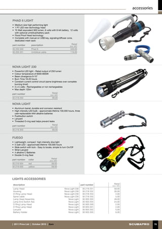 accessories

PHAD 8 LIGHT
•	 Medium size high performing light
•	 1 P7 LED new technology head
•	 75 Watt equivalent 900 lumen, 6 volts with 8 AA battery, 12 volts
   with optional umbilical/battery pack
•	 Flood Proof Head technology
•	 Complete with manual on USB key, signaling/diffuser cone,
   dedicated mesh sack

part number         pescription                                Retail
                                                             (incl. VAT)
30 200 500          Phad 8                                    349.00
30 200 201          Umbilical cable                           119.00




NOVA LIGHT 230
•	 Powerrful LED light- Rated output of 250 lumen
•	 Colour temperature of 6000-8000K
•	 Beam divergence 9-10°
•	 Burn Time 18-20 hours
•	 Constant current control circuit (same brightness over complete
   burning time!)
•	 3 x C cells - Rechargeables or non rechargeables
•	 Max depth 120m

part number                                Retail
                                         (incl. VAT)
30 218 250                                 99.00

NOVA LIGHT
• 	Aluminum barrel: durable and corrosion resistant
•	 High intensity LED bulb - approximate lifetime 100.000 hours, three
   user-replaceable AAA alkaline batteries
•	 Pushbutton switch
•	 Lanyard
•	 Threaded O-ring seal helps prevent leaks

part number                                Retail
                                         (incl. VAT)
30 218 300                                 69.00


FUEGO
•	 Lightweight, compact high-intensity dive light
• 	5 watt LED - approximate lifetime 100.000 hours
• 	Slide switch with lock - Easy to locate, simple to turn On/Off
• 	Wrist Lanyard
• 	4 alkaline C Batteries
• 	Double O-ring Seal

part number      color                    Retail
                                        (incl. VAT)
30 219 004       red                      58.00
30 219 005       yellow                   58.00




LIGHTS ACCESSORIES
description                                                                part number     Retail
                                                                                         (incl. VAT)
Lamp Head                                              Nova Light 230       30 218 251     58.00
Housing                                                Nova Light 230       30 218 252     30.00
O-Ring Lamp Head                                       Nova Light 230       30 218 253      2.00
Spiral cable                                           Nova Light 230       30 218 255      5.00
Lamp Head Assembly                                        Nova Light        30 003 203     49.00
Lamp End Switch Ass                                       Nova Light        30 003 204     24.00
O Ring Lamp Head                                          Nova Light        30 003 200      2.00
O Ring Lamp Head                                          Nova Light        30 003 201      2.00
Lanyard                                                   Nova Light        30 003 202      5.00
Battery Holder                                            Nova Light        30 003 205      6.00




|  2011 Price List  |  October 2010  |  €uro                                                                         79
 
