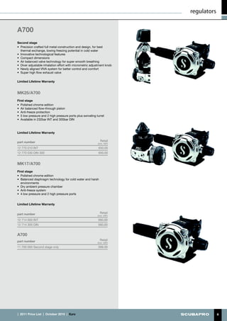 regulators


A700
Second stage
•	 Precision crafted full metal construction and design, for best
   thermal exchange, lowing freezing potential in cold water
•	 Innovative technological features
•	 Compact dimensions
•	 Air balanced valve technology for super smooth breathing
•	 Diver adjustable inhalation effort with micrometric adjustment knob
•	 Newly aligned VIVA system for better control and comfort
•	 Super high flow exhaust valve

Limited Lifetime Warranty


MK25/A700
First stage
•	 Polished chrome edition
•	 Air balanced flow-through piston
•	 Anti-freeze protection
•	 5 low pressure and 2 high pressure ports plus swiveling turret
•	 Available in 232bar INT and 300bar DIN



Limited Lifetime Warranty


part number                                                   Retail
                                                            (incl. VAT)
12 770 010 INT                                              650.00
12 770 030 DIN 300                                          650.00


MK17/A700
First stage
•	 Polished chrome edition
•	 Balanced diaphragm technology for cold water and harsh
   environments
•	 Dry ambient pressure chamber
•	 Anti-freeze system
•	 4 low pressure and 2 high pressure ports


Limited Lifetime Warranty


part number                                                   Retail
                                                            (incl. VAT)
12 714 000 INT                                              560.00
12 714 300 DIN                                              560.00


A700
part number                                                   Retail
                                                            (incl. VAT)
11 700 000 Second stage only                                399.00




|  2011 Price List  |  October 2010  |  €uro                                           8
 
