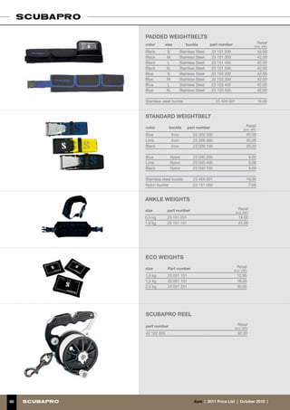 PADDED WEIGHTBELTS
     color      size             buckle         part number                          Retail
                                                                                 (incl. VAT)
     Black        S           Stainless Steel   23 151 200                           42.00
     Black        M           Stainless Steel   23 151 300                           42.00
     Black         L          Stainless Steel   23 151 400                           42.00
     Black        XL          Stainless Steel   23 151 500                           42.00
     Blue         S           Stainless Steel   23 153 200                           42.00
     Blue         M           Stainless Steel   23 153 300                           42.00
     Blue          L          Stainless Steel   23 153 400                           42.00
     Blue         XL          Stainless Steel   23 153 500                           42.00

     Stainless steel buckle                        23 428 001                        19.00


     standard weightbelt

     color         buckle         part number                            Retail
                                                                      (incl. VAT)
     Blue              Inox           23 029 200                         20.00
     Lime              Inox           23 029 400                         20.00
     Black             Inox           23 029 100                         20.00

     Blue          Nylon              23 030 200                              9.00
     Lime          Nylon              23 030 400                              9.00
     Black         Nylon              23 030 100                              9.00

     Stainless steel buckle           23 428 001                         19.00
     Nylon buckle                     23 151 000                          7.00


     ankle weights

     size         part number                                     Retail
                                                                (incl. VAT)
     0,5 kg       23 101 051                                      18.00
     1,0 kg       23 101 101                                      25.00




     eco weights

     size         Part number                                    Retail
                                                              (incl. VAT)
     1,0 kg       23 051 101                                     12.00
     1,5 kg       23 051 151                                     18.00
     2,5 kg       23 051 251                                     30.00




     SCUBAPRO reel

     part number                                                 Retail
                                                              (incl. VAT)
     40 122 000                                                  92.00




80                                    €uro  |  2011 Price List  |  October 2010  |
 