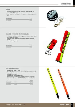 accessories

Spool
•	 New lightweight mini reel with collapsible rotating handle for
   compact fit in BC pocket.
•	 Brass carabineer hook and 15m length, 1.5mm diameter polyester
   line.


part number                                            Retail
                                                     (incl. VAT)
40 119 000                                             20.00




SEALED SURFACE MARKER BUOY
•	 Professional quality 1.8m safety signal with double inflation system
   and 2-sided dual colours.
•	 In durable nylon, sealed and with bottom weights, for upright
   stability
•	 Compact for BC pocket.



part number                                            Retail
                                                     (incl. VAT)
40 092 500                                             60.00




PVC MARKER BUOY
•	 Length 180cm, width: 17.5cm
•	 After rolling the bouy up it can be secured via the end fabric part
   with velcro
•	 One attachment hook
•	 Complete with 9m of polyester line
•	 Orange marker buoy has “SCUBAPRO” printed on both sides
•	 Yellow marker buoy has “EMERGENCY” printed on both sides


part number         color                                Retail
                                                       (incl. VAT)
40 092 300          orange                               25.00
40 092 400          yellow                               25.00




|  2011 Price List  |  October 2010  |  €uro                                            81
 