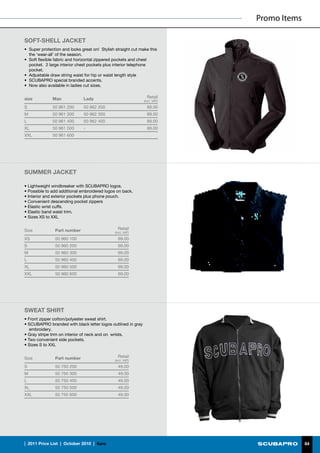 Promo Items

SOFT-SHELL JACKET
•	 Super protection and looks great on! Stylish straight cut make this
   the ‘wear-all’ of the season.
•	 Soft flexible fabric and horizontal zippered pockets and chest
   pocket. 2 large interior chest pockets plus interior telephone
   pocket.
•	 Adjustable draw string waist for hip or waist length style
•	 SCUBAPRO special branded accents.
•	 Now also available in ladies cut sizes.


size           Man             Lady                              Retail
                                                               (incl. VAT)

S              50 961 200      50 962 200                        89.00
M              50 961 300      50 962 300                        89.00
L              50 961 400      50 962 400                        89.00
XL             50 961 500      -                                 89.00
XXL            50 961 600




SUMMER JACKET

• Lightweight windbreaker with SCUBAPRO logos.
• Possible to add additional embroidered logos on back.
• Interior and exterior pockets plus phone pouch.
• Convenient descending pocket zippers
• Elastic wrist cuffs.
• Elastic band waist trim.
• Sizes XS to XXL


Size            Part number                      Retail
                                               (incl. VAT)

XS              50 960 100                       69.00
S               50 960 200                       69.00
M               50 960 300                       69.00
L               50 960 400                       69.00
XL              50 960 500                       69.00
XXL             50 960 600                       69.00




SWEAT SHIRT
• Front zipper cotton/polyester sweat shirt.
• SCUBAPRO branded with black letter logos outlined in gray
   embroidery.
• Gray stripe trim on interior of neck and on wrists.
• Two convenient side pockets.
• Sizes S to XXL


Size            Part number                      Retail
                                               (incl. VAT)

S               50 750 200                       49.00
M               50 750 300                       49.00
L               50 750 400                       49.00
XL              50 750 500                       49.00
XXL             50 750 600                       49.00




|  2011 Price List  |  October 2010  |  €uro                                               84
 