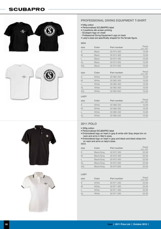Professional Diving Equipment T-Shirt
     •190g cotton
     • Personnalized SCUBAPRO label
     • 2 positions silk screen printing
     - Scubapro logo on chest
     - Professional Diving Equipment Logo on back
     • Lady’s sizes are specifically shaped for the female figure.

     MEN
     size          Color            Part number                        Retail
                                                                     (incl. VAT)

     S             Black            50 974 200                         10.00
     M             Black            50 974 300                         10.00
     L             Black            50 974 400                         10.00
     XL            Black            50 974 500                         10.00
     XXL           Black            50 974 600                         10.00


     size          Color            Part number                        Retail
                                                                     (incl. VAT)

     S             White            50 965 200                         10.00
     M             White            50 965 300                         10.00
     L             White            50 965 400                         10.00
     XL            White            50 965 500                         10.00
     XXL           White            50 965 600                         10.00

     LADY
     size          Color            Part number                        Retail
                                                                     (incl. VAT)

     S             White            50 966 200                         10.00
     M             White            50 966 300                         10.00
     L             White            50 966 400                         10.00
     XL            White            50 966 500                         10.00


     2011 POLO
     • 200g cotton
     • Personnalized SCUBAPRO label
     • Embroidered logo on heart in gray  white with Gray stripe trim on
        neck and arms in Men’s sizes.
     • Embroidered logo on heart in gray and black and black stripe trim
        on neck and arms on lady’s sizes.
     MEN
     size         Color            Part number                        Retail
                                                                     (incl. VAT)

     S             Black/Gray       50 972 200                         22.00
     M             Black/Gray       50 972 300                         22.00
     L             Black/Gray       50 972 400                         22.00
     XL            Black/Gray       50 972 500                         22.00
     XXL           Black/Gray       50 972 600                         22.00


     LADY
     size          Color            Part number                        Retail
                                                                     (incl. VAT)

     S             White            50 971 200                         22.00
     M             White            50 971 300                         22.00
     L             White            50 971 400                         22.00
     XL            White            50 971 500                         22.00




85                               €uro  |  2011 Price List  |  October 2010  |
 