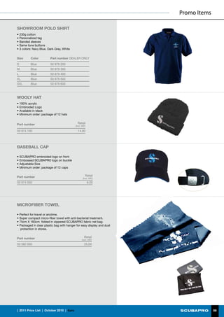 Promo Items

SHOWROOM POLO sHIRT
• 230g cotton
• Personalized tag
• Banded sleeves
• Same tone buttons
• 3 colors: Navy Blue, Dark Grey, White


Size      Color          Part number DEALER ONLY
S         Blue           50 979 200
M         Blue           50 979 300
L         Blue           50 979 400
XL        Blue           50 979 500
XXL       Blue           50 979 600



WOOLY HAT
• 100% acrylic
• Embroided Logo
• Available in black
• Minimum order: package of 12 hats


Part number                                      Retail
                                               (incl. VAT)

50 974 100                                       14.00




BASEBALL CAP

• SCUBAPRO embroided logo on front
• Embossed SCUBAPRO logo on buckle
• Adjustable Size
• Minimum order: package of 12 caps


Part number                                              Retail
                                                       (incl. VAT)
50 974 000                                                   8.00




MICROFIBER TOWEL

• Perfect for travel or anytime.
• Super compact micro-fiber towel with anti-bacterial treatment.
• 75cm X 160cm folded in zippered SCUBAPRO fabric net bag.
• Packaged in clear plastic bag with hanger for easy display and dust
   protection in stores.


Part number                                             Retail
                                                      (incl. VAT)

50 582 000                                              25.00




|  2011 Price List  |  October 2010  |  €uro                                          86
 