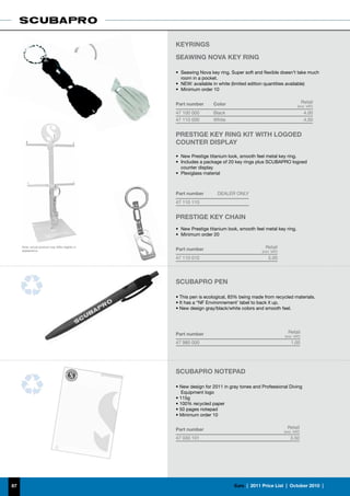 KEYRINGS
                                                   SEAWING NOVA KEY RING

                                                   •	 Seawing Nova key ring. Super soft and flexible doesn’t take much
                                                      room in a pocket.
                                                   •	 NEW: available in white (limited edition quantities available)
                                                   •	 Minimum order 10


                                                   Part number       Color                                              Retail
                                                                                                                   (incl. VAT)
                                                   47 100 000        Black                                               4.00
                                                   47 110 000        White                                               4.00


                                                   PRESTIGE KEY RING KIT WITH LOGOED
                                                   COUNTER DISPLAY

                                                   •	 New Prestige titanium look, smooth feel metal key ring.
                                                   •	 Includes a package of 20 key rings plus SCUBAPRO logoed
                                                      counter display
                                                   •	 Plexiglass material



                                                   Part number         DEALER ONLY
                                                   47 110 110


                                                   PRESTIGE KEY CHAIN
                                                   •	 New Prestige titanium look, smooth feel metal key ring.
                                                   •	 Minimum order 20

     Note: actual product may differ slightly in
                                                   Part number                                Retail
     appearance                                                                             (incl. VAT)
                                                   47 110 010                                   5.00




                                                   SCUBAPRO PEN

                                                   • This pen is ecological, 83% being made from recycled materials.
                                                   • It has a “NF Environnement’ label to back it up.
                                                   • New design gray/black/white colors and smooth feel.




                                                   Part number                                              Retail
                                                                                                          (incl. VAT)
                                                   47 980 000                                                 1.00




                                                   SCUBAPRO NOTEPAD

                                                   • New design for 2011 in gray tones and Professional Diving
                                                      Equipment logo
                                                   • 115g
                                                   • 100% recycled paper
                                                   • 50 pages notepad
                                                   • Minimum order 10


                                                   Part number                                              Retail
                                                                                                          (incl. VAT)
                                                   47 030 101                                                 3.50




87                                                                             €uro  |  2011 Price List  |  October 2010  |
 