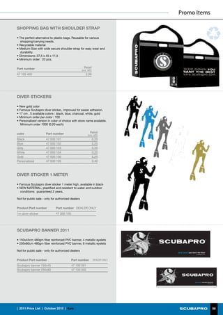 Promo Items

SHOPPING BAG WITH SHOULDER STRAP

• The perfect alternative to plastic bags. Reusable for various
  shopping/carrying needs.
• Recyclable material
• Medium Size with wide secure shoulder strap for easy wear and
  durability.
• Dimensions: 37,5 x 45 x 11,5
• Minimum order: 20 pcs.


Part number                                           Retail
                                                    (incl. VAT)
47 105 400                                              2.00




DIVER STICKERS

• New gold color
• Famous Scubapro diver sticker,, improved for easier adhesion.
• 17 cm , 5 available colors : black, blue, charcoal, white, gold
• Minimum order per color : 100
• Personalized version in color of choice with store name available.
   Minimum order 1000 (0.20 each)


color                 Part number                            Retail
                                                          (incl. VAT)
Black                 47 000 101                                  0.20
Blue                  47 000 102                                  0.20
Grey                  47 000 103                                  0.20
White                 47 000 104                                  0.20
Gold                  47 000 106                                  0.20
Personalized          47 000 105                                  0.40



DIVER STICKER 1 METER

• Famous Scubapro diver sticker 1 meter high, available in black
• NEW MATERIAL, plastified and resistant to water and outdoor
  conditions: guaranteed 2 years.

Not for public sale - only for authorized dealers


Product Part number           Part number DEALER ONLY
1m diver sticker              47 000 100




SCUBAPRO BANNER 2011

• 150x45cm 480gm fiber reinforced PVC banner, 4 metallic eyelets
• 250x80cm 480gm fiber reinforced PVC banner, 6 metallic eyelets

Not for public sale - only for authorized dealers


Product Part number                        Part number            DEALER ONLY

Scubapro banner 150x45                     47 100 001
Scubapro banner 250x80                     47 100 002




|  2011 Price List  |  October 2010  |  €uro                                                  88
 