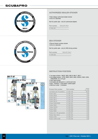 AUTHORIZED DEALER STICKER

     • New design authorized dealer sticker
     • 30 cm in diameter

     Not for public sale - only for authorized dealers


     Part number       DEALER ONLY
     47 000 081




     SEA STICKER
     • Round interior window sticker
     • 30 cm in diameter

     Not for public sale - only for SEA diving centers


     Part number            DEALER ONLY
     47 000 082




     INSTRUCTION POSTERS

     • 1st stage posters : MK25, MK2, MK19, MK17, MK11
     • 2nd stage posters : A700, S600, S555, X650, G250V, C300, C200,
        R395/R295, Air 2 4th gen
     • Tank Valve poster
     • Complete set delivered in a reinforced tube
     • Size : 70x50cm, 170g plastic coated paper
     • Minimum order : 10 posters


     Product Part number            Part number                        Retail
                                                                     (incl. VAT)
     Complete set (15 posters )     47 200 100                         30.00
     Poster MK2                     47 200 101                          3.00
     Poster MK25                    47 200 102                          3.00
     Poster MK11                    47 200 103                          3.00
     Poster MK17                    47 200 104                          3.00
     Poster MK19                    47 200 105                          3.00
     Poster R295/R395               47 200 201                          3.00
     Poster X650                    47 200 203                          3.00
     Poster G250V                   47 200 204                          3.00
     Poster S555                    47 200 205                          3.00
     Poster S600                    47 200 206                          3.00
     Poster Air 2 4th generation    47 200 301                          3.00
     Poster Tank Valve              47 200 202                          3.00
     Poster A700                    47 200 207                          3.00
     Poster C200-C300               47 200 208                          3.00




89                                 €uro  |  2011 Price List  |  October 2010  |
 