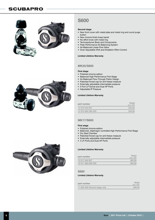 S600
    Second stage
    •	 New front cover with metal plate and metal ring and round purge
       button
    •	 New chrome finish brass barrel
    •	 No-effort knob with metal ring
    •	 Technopolymer Body and Components
    •	 Peak Performance Air-Balancing System
    •	 Air-Balanced Linear-Flow Valve
    •	 Diver Adjustable VIVA and Inhalation Effort Control

    Limited Lifetime Warranty



    MK25/S600
    First stage
    •	 Polished chrome edition
    •	 Balanced High Performance First Stage
    •	 Air-Balanced Flow-Through Piston Design
    •	 Patented finned cap for anti-freeze measure
    •	 Externally adjustable intermediate pressure
    •	 5 Port LP Swivel and Dual HP Ports
    •	 Adjustable IP Pressure

    Limited Lifetime Warranty



    part number                                              Retail
                                                           (incl. VAT)
    12 970 040 INT                                         540.00
    12 970 060 DIN 300                                     540.00



    MK17/S600
    First stage
    •	 Polished chrome edition
    •	 Balanced, diaphragm controlled High Performance First Stage
    •	 Dry Seal Chamber
    •	 Patented finned cap for anti-freeze measure
    •	 Externally adjustable intermediate pressure
    •	 4 LP Ports and Dual HP Ports



    Limited Lifetime Warranty


    part number                                                 Retail
                                                             (incl. VAT)
    12 917 040 INT                                            465.00
    12 917 060 DIN 300                                        465.00



    S600
    Limited Lifetime Warranty


    part number                                                      Retail
                                                                  (incl. VAT)
    11 602 000 Second stage only                                   299.00




9                               €uro  |  2011 Price List  |  October 2010  |
 