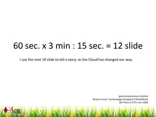 60 sec. x 3 min : 15 sec. = 12 slide Ignite presentation method Brady Forrest, Techonology Evangelist O’RellyMedia Bre Petis di ETSY.com 2006 I use the next 10 slide to tell a story: as the Cloud has changed our way. 