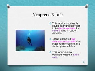 Neoprene Fabric
10
O This fabric's success in
scuba gear gradually led
to its use in wet suits for
surfers living in colder
climates.
O Today, almost all wet
suits and scuba suits are
made with Neoprene or a
similar generic fabric.
O This fabric is also
commonly used in swim
suits
 