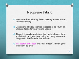 Neoprene Fabric
O Neoprene has recently been making waves in the
fashion industry.
O Designers already named neoprene as truly an
ultimate fabric for year ’round usage.
O Though typically reminiscent of material used for a
scuba suit, designers are doing so many awesome
things with the material this season.
O It’s sporty and cool, but that doesn’t mean your
look can’t be chic.
12
 