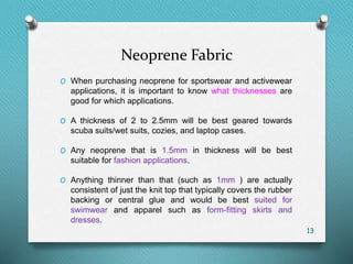 Neoprene Fabric
O When purchasing neoprene for sportswear and activewear
applications, it is important to know what thicknesses are
good for which applications.
O A thickness of 2 to 2.5mm will be best geared towards
scuba suits/wet suits, cozies, and laptop cases.
O Any neoprene that is 1.5mm in thickness will be best
suitable for fashion applications.
O Anything thinner than that (such as 1mm ) are actually
consistent of just the knit top that typically covers the rubber
backing or central glue and would be best suited for
swimwear and apparel such as form-fitting skirts and
dresses.
13
 