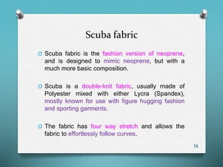 Scuba fabric
O Scuba fabric is the fashion version of neoprene,
and is designed to mimic neoprene, but with a
much more basic composition.
O Scuba is a double-knit fabric, usually made of
Polyester mixed with either Lycra (Spandex),
mostly known for use with figure hugging fashion
and sporting garments.
O The fabric has four way stretch and allows the
fabric to effortlessly follow curves.
16
 