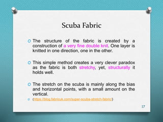 Scuba Fabric
O The structure of the fabric is created by a
construction of a very fine double knit. One layer is
knitted in one direction, one in the other.
O This simple method creates a very clever paradox
as the fabric is both stretchy, yet, structurally it
holds well.
O The stretch on the scuba is mainly along the bias
and horizontal points, with a small amount on the
vertical.
O (https://blog.fabricuk.com/super-scuba-stretch-fabric/)
17
 
