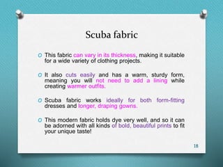 Scuba fabric
O This fabric can vary in its thickness, making it suitable
for a wide variety of clothing projects.
O It also cuts easily and has a warm, sturdy form,
meaning you will not need to add a lining while
creating warmer outfits.
O Scuba fabric works ideally for both form-fitting
dresses and longer, draping gowns.
O This modern fabric holds dye very well, and so it can
be adorned with all kinds of bold, beautiful prints to fit
your unique taste!
18
 