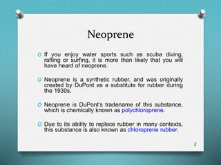 Neoprene
O If you enjoy water sports such as scuba diving,
rafting or surfing, it is more than likely that you will
have heard of neoprene.
O Neoprene is a synthetic rubber, and was originally
created by DuPont as a substitute for rubber during
the 1930s.
O Neoprene is DuPont's tradename of this substance,
which is chemically known as polychloroprene.
O Due to its ability to replace rubber in many contexts,
this substance is also known as chloroprene rubber.
2
 