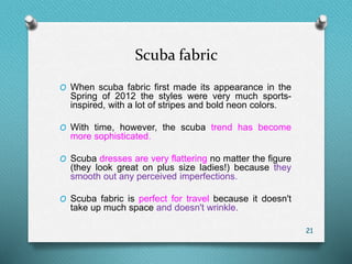 Scuba fabric
O When scuba fabric first made its appearance in the
Spring of 2012 the styles were very much sports-
inspired, with a lot of stripes and bold neon colors.
O With time, however, the scuba trend has become
more sophisticated.
O Scuba dresses are very flattering no matter the figure
(they look great on plus size ladies!) because they
smooth out any perceived imperfections.
O Scuba fabric is perfect for travel because it doesn't
take up much space and doesn't wrinkle.
21
 