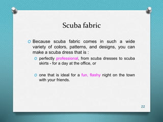 Scuba fabric
O Because scuba fabric comes in such a wide
variety of colors, patterns, and designs, you can
make a scuba dress that is :
O perfectly professional, from scuba dresses to scuba
skirts - for a day at the office, or
O one that is ideal for a fun, flashy night on the town
with your friends.
22
 