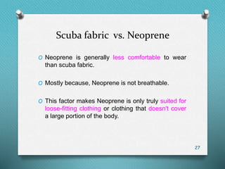 Scuba fabric vs. Neoprene
O Neoprene is generally less comfortable to wear
than scuba fabric.
O Mostly because, Neoprene is not breathable.
O This factor makes Neoprene is only truly suited for
loose-fitting clothing or clothing that doesn't cover
a large portion of the body.
27
 