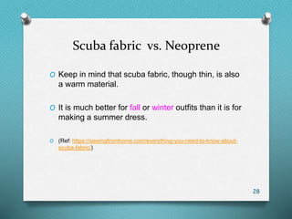 Scuba fabric vs. Neoprene
O Keep in mind that scuba fabric, though thin, is also
a warm material.
O It is much better for fall or winter outfits than it is for
making a summer dress.
O (Ref: https://sewingfromhome.com/everything-you-need-to-know-about-
scuba-fabric/)
28
 