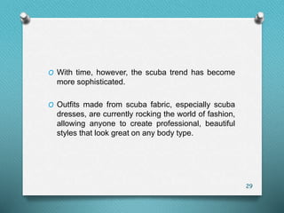O With time, however, the scuba trend has become
more sophisticated.
O Outfits made from scuba fabric, especially scuba
dresses, are currently rocking the world of fashion,
allowing anyone to create professional, beautiful
styles that look great on any body type.
29
 