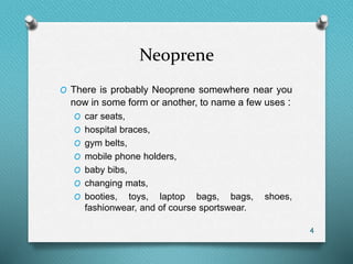 Neoprene
O There is probably Neoprene somewhere near you
now in some form or another, to name a few uses :
O car seats,
O hospital braces,
O gym belts,
O mobile phone holders,
O baby bibs,
O changing mats,
O booties, toys, laptop bags, bags, shoes,
fashionwear, and of course sportswear.
4
 