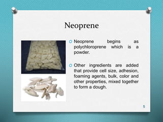 Neoprene
5
O Neoprene begins as
polychloroprene which is a
powder.
O Other ingredients are added
that provide cell size, adhesion,
foaming agents, bulk, color and
other properties, mixed together
to form a dough.
 