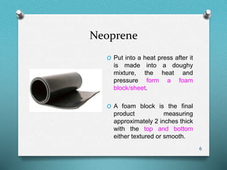 Neoprene
6
O Put into a heat press after it
is made into a doughy
mixture, the heat and
pressure form a foam
block/sheet.
O A foam block is the final
product measuring
approximately 2 inches thick
with the top and bottom
either textured or smooth.
 