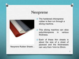 Neoprene
7
O The hardened chloroprene
rubber is then run through a
slicing machine.
O This slicing machine can slice
polychloroprene in various
thickness.
O Each of these thin sheets is
about the size of a sheet of
plywood and the thicknesses
can vary from 1mm to 25mm.Neoprene Rubber Sheets ..
 