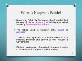 What Is Neoprene Fabric?
O Neoprene Fabric is Neoprene sheet sandwiched
between 2 pieces of fabric (can be fleece or velvet
as well ), for comfort and warmth.
O The fabric used is typically either nylon or
polyester.
O There is often spandex or elastane mixed in - to
increase flexibility and stretch as well (usually 2
way stretch).
O If this is used as part of a wetsuit, it makes it easier
to move in, which makes it easier to swim.
8
 