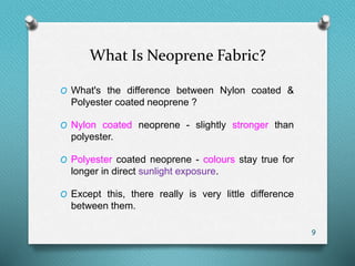 What Is Neoprene Fabric?
O What's the difference between Nylon coated &
Polyester coated neoprene ?
O Nylon coated neoprene - slightly stronger than
polyester.
O Polyester coated neoprene - colours stay true for
longer in direct sunlight exposure.
O Except this, there really is very little difference
between them.
9
 