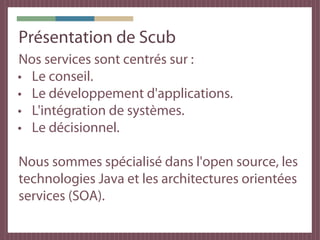 Notre métier & notre objectif
● Scub : spécialisé dans le développement
  Java et l'Open Source.

● Notre métier : Fournir du conseil et des
  applications sur mesure afin de résoudre les
  problèmes de nos clients.

● Notre objectif : Accélérer la transformation
  des idées de nos clients en solutions
  logicielles.
 
