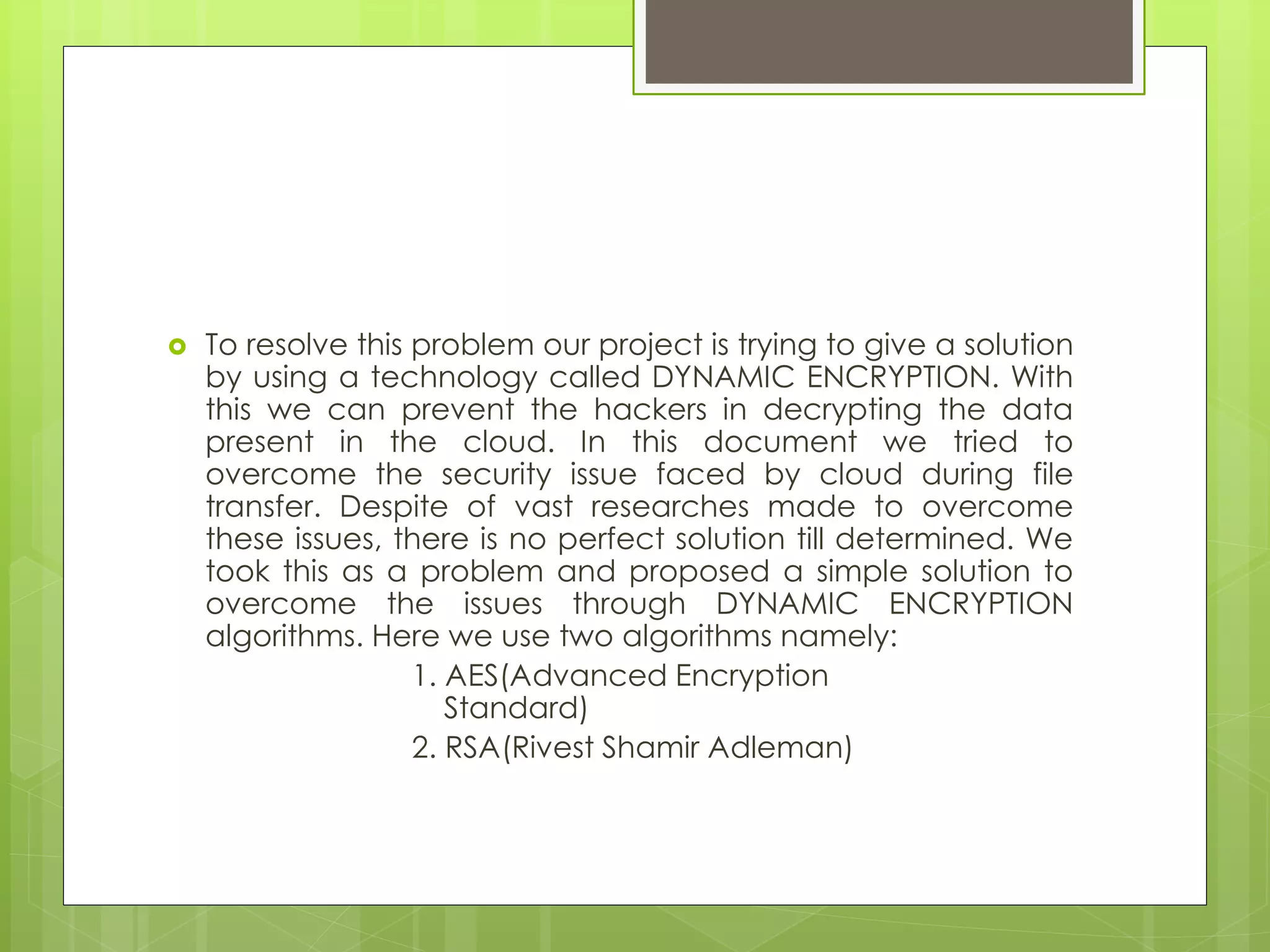  To resolve this problem our project is trying to give a solution
by using a technology called DYNAMIC ENCRYPTION. With
this we can prevent the hackers in decrypting the data
present in the cloud. In this document we tried to
overcome the security issue faced by cloud during file
transfer. Despite of vast researches made to overcome
these issues, there is no perfect solution till determined. We
took this as a problem and proposed a simple solution to
overcome the issues through DYNAMIC ENCRYPTION
algorithms. Here we use two algorithms namely:
1. AES(Advanced Encryption
Standard)
2. RSA(Rivest Shamir Adleman)
 