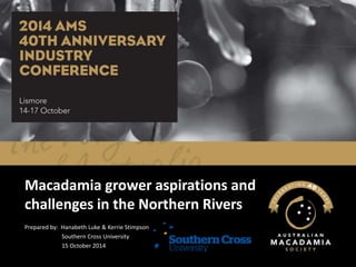 Macadamia grower aspirations and 
challenges in the Northern Rivers 
Prepared by: Hanabeth Luke & Kerrie Stimpson 
Southern Cross University 
15 October 2014 
 