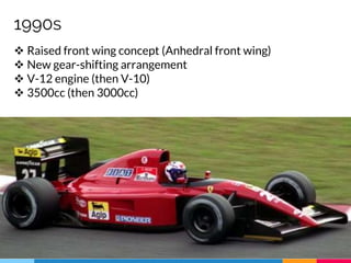 1990s
 Raised front wing concept (Anhedral front wing)
 New gear-shifting arrangement
 V-12 engine (then V-10)
 3500cc (then 3000cc)
 